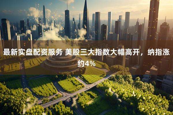 最新实盘配资服务 美股三大指数大幅高开，纳指涨约4%