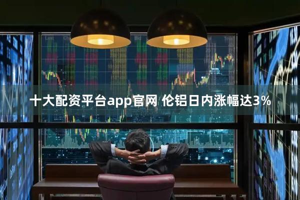 十大配资平台app官网 伦铝日内涨幅达3%