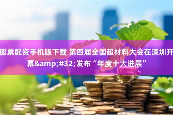 股票配资手机版下载 第四届全国超材料大会在深圳开幕&#32;发布“年度十大进展”