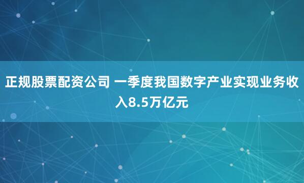 正规股票配资公司 一季度我国数字产业实现业务收入8.5万亿元