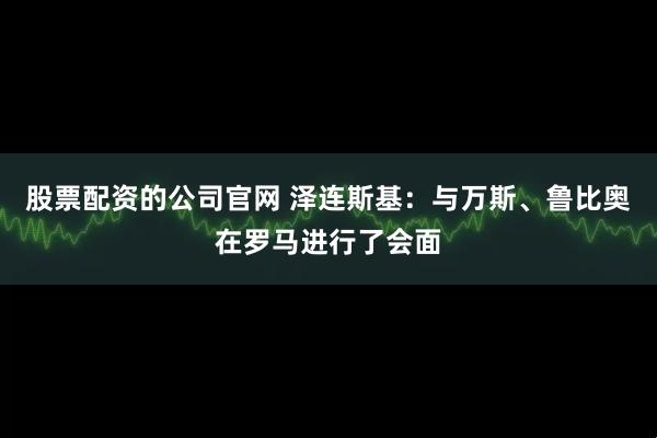 股票配资的公司官网 泽连斯基：与万斯、鲁比奥在罗马进行了会面