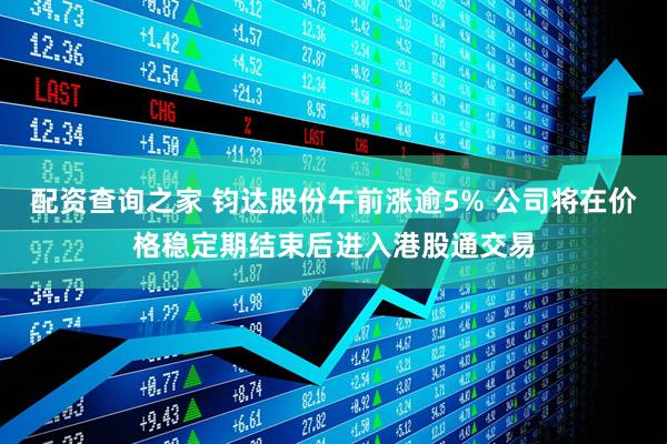 配资查询之家 钧达股份午前涨逾5% 公司将在价格稳定期结束后进入港股通交易