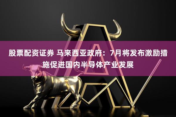股票配资证券 马来西亚政府：7月将发布激励措施促进国内半导体产业发展