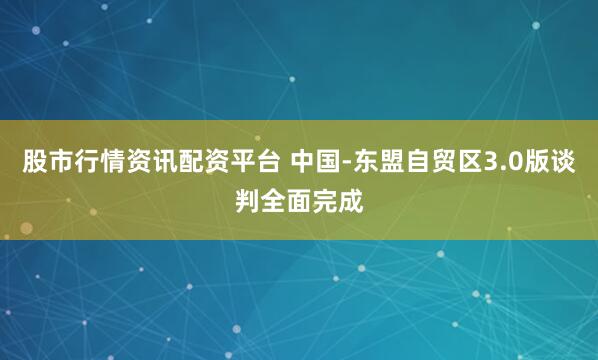 股市行情资讯配资平台 中国-东盟自贸区3.0版谈判全面完成