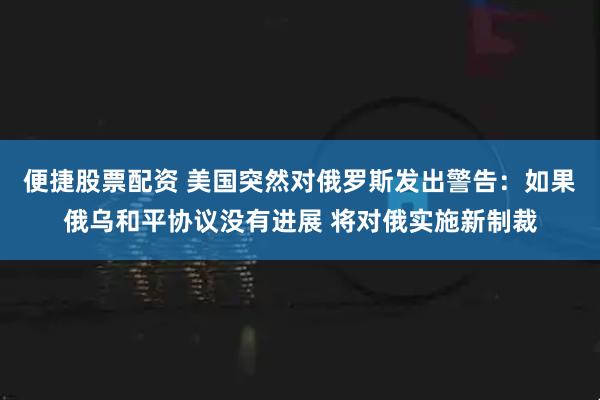 便捷股票配资 美国突然对俄罗斯发出警告：如果俄乌和平协议没有进展 将对俄实施新制裁