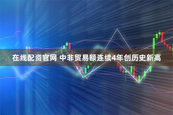 在线配资官网 中非贸易额连续4年创历史新高