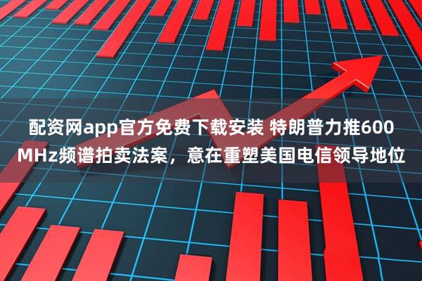 配资网app官方免费下载安装 特朗普力推600MHz频谱拍卖法案，意在重塑美国电信领导地位