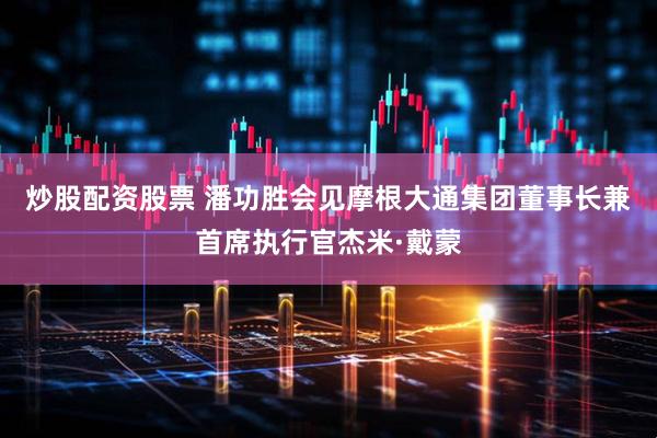 炒股配资股票 潘功胜会见摩根大通集团董事长兼首席执行官杰米·戴蒙