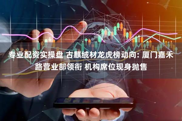 专业配资实操盘 古麒绒材龙虎榜动向: 厦门嘉禾路营业部领衔 机构席位现身抛售