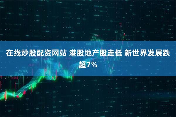 在线炒股配资网站 港股地产股走低 新世界发展跌超7%