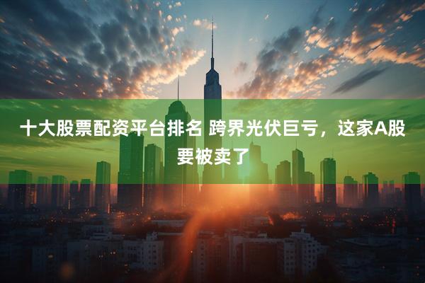 十大股票配资平台排名 跨界光伏巨亏，这家A股要被卖了