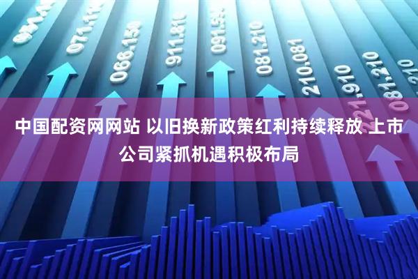 中国配资网网站 以旧换新政策红利持续释放 上市公司紧抓机遇积极布局