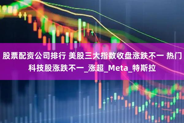 股票配资公司排行 美股三大指数收盘涨跌不一 热门科技股涨跌不一_涨超_Meta_特斯拉