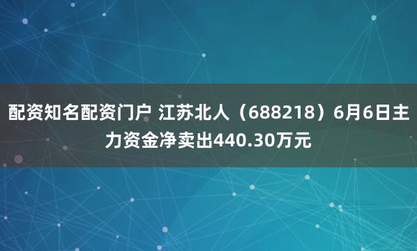 配资知名配资门户 江苏北人（688218）6月6日主力资金净卖出440.30万元