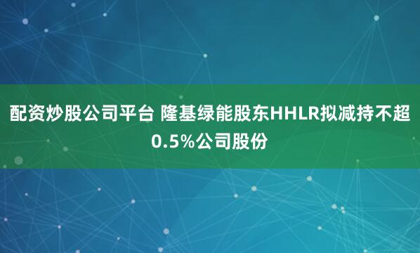 配资炒股公司平台 隆基绿能股东HHLR拟减持不超0.5%公司股份