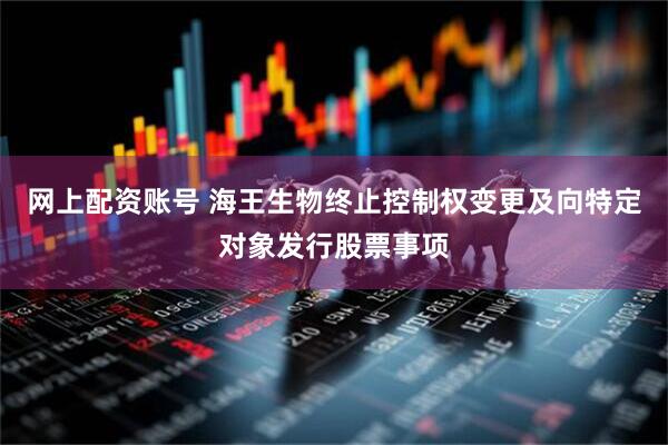 网上配资账号 海王生物终止控制权变更及向特定对象发行股票事项