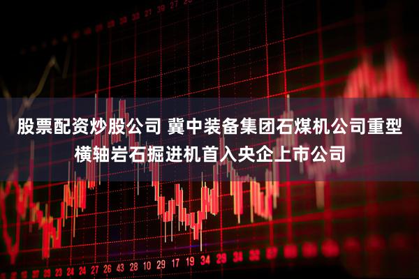 股票配资炒股公司 冀中装备集团石煤机公司重型横轴岩石掘进机首入央企上市公司