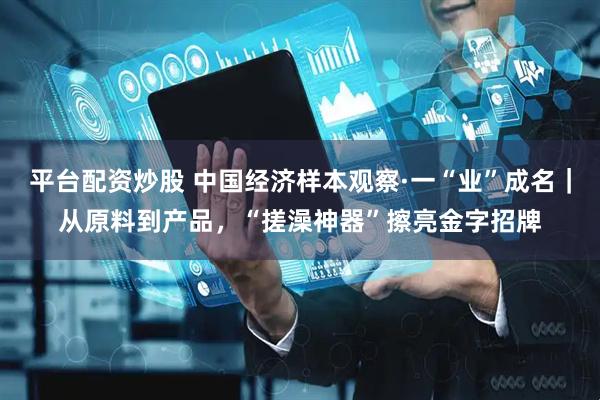 平台配资炒股 中国经济样本观察·一“业”成名｜从原料到产品，“搓澡神器”擦亮金字招牌