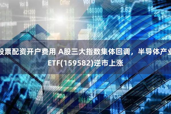 股票配资开户费用 A股三大指数集体回调，半导体产业ETF(159582)逆市上涨