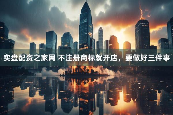 实盘配资之家网 不注册商标就开店，要做好三件事