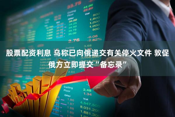 股票配资利息 乌称已向俄递交有关停火文件 敦促俄方立即提交“备忘录”