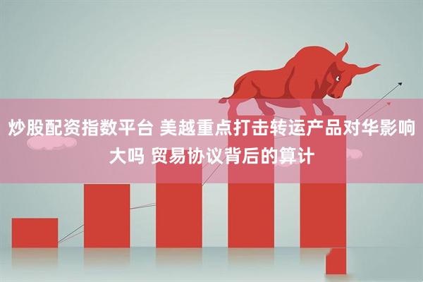 炒股配资指数平台 美越重点打击转运产品对华影响大吗 贸易协议背后的算计