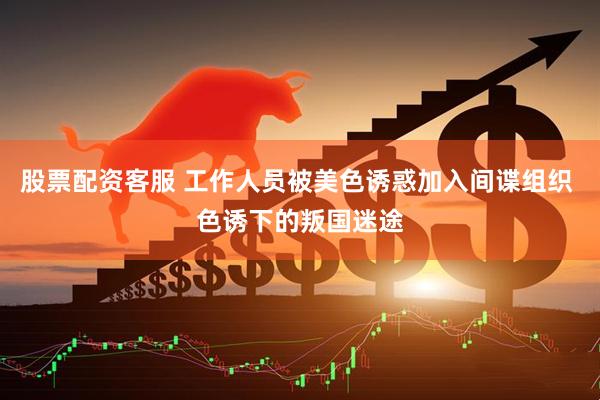 股票配资客服 工作人员被美色诱惑加入间谍组织 色诱下的叛国迷途