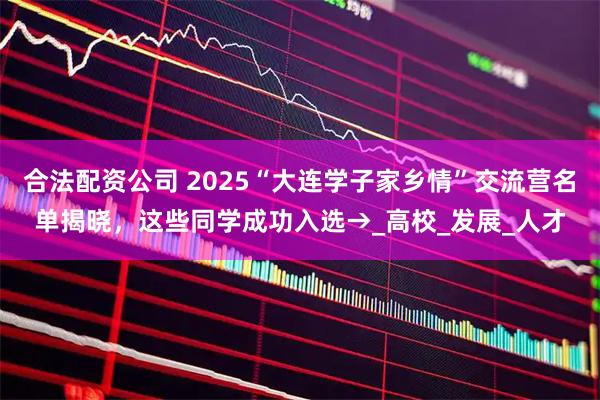 合法配资公司 2025“大连学子家乡情”交流营名单揭晓，这些同学成功入选→_高校_发展_人才