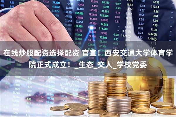 在线炒股配资选择配资 官宣！西安交通大学体育学院正式成立！_生态_交人_学校党委