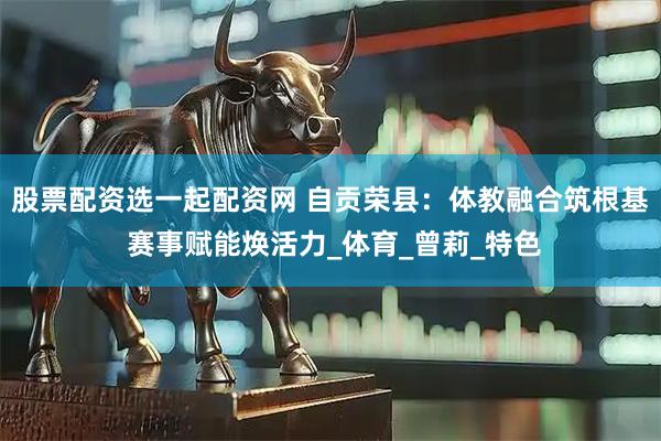 股票配资选一起配资网 自贡荣县：体教融合筑根基 赛事赋能焕活力_体育_曾莉_特色
