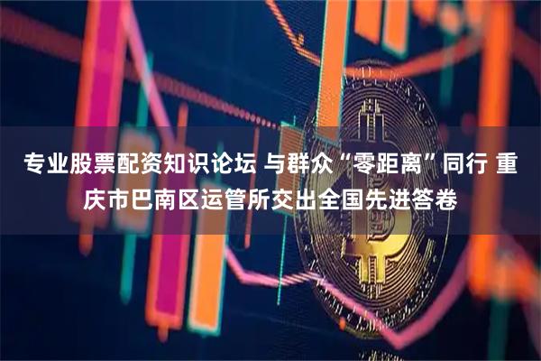 专业股票配资知识论坛 与群众“零距离”同行 重庆市巴南区运管所交出全国先进答卷
