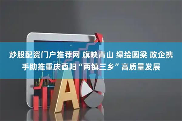 炒股配资门户推荐网 旗映青山 绿绘圆梁 政企携手助推重庆酉阳“两镇三乡”高质量发展