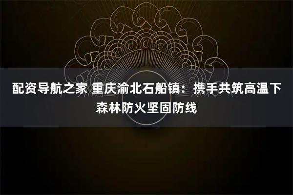 配资导航之家 重庆渝北石船镇：携手共筑高温下森林防火坚固防线