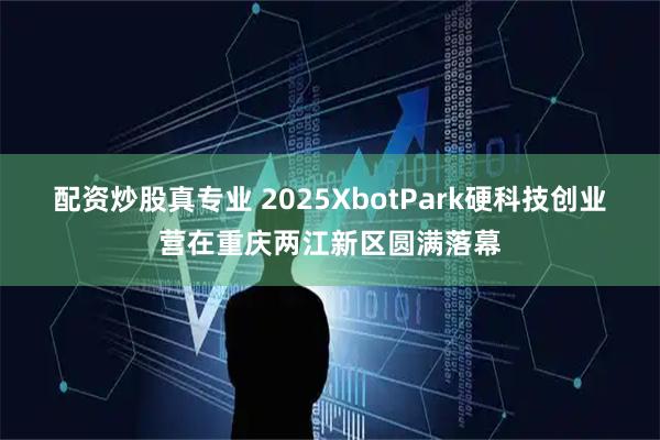 配资炒股真专业 2025XbotPark硬科技创业营在重庆两江新区圆满落幕