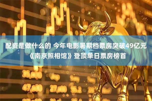 配资是做什么的 今年电影暑期档票房突破49亿元 《南京照相馆》登顶单日票房榜首