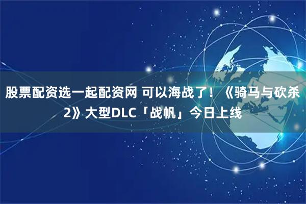 股票配资选一起配资网 可以海战了！《骑马与砍杀2》大型DLC「战帆」今日上线
