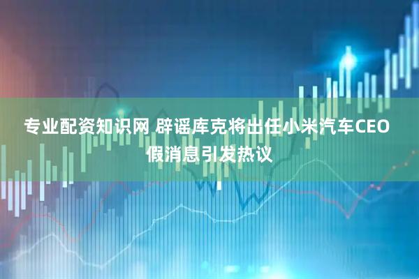 专业配资知识网 辟谣库克将出任小米汽车CEO 假消息引发热议