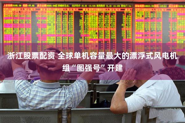 浙江股票配资 全球单机容量最大的漂浮式风电机组“图强号”开建