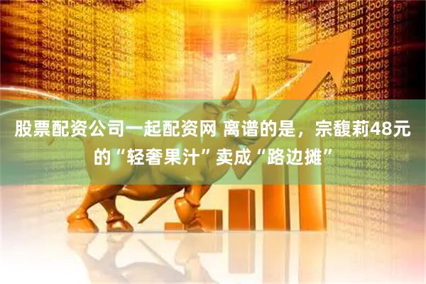 股票配资公司一起配资网 离谱的是，宗馥莉48元的“轻奢果汁”卖成“路边摊”