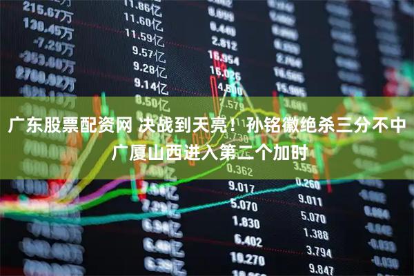 广东股票配资网 决战到天亮！孙铭徽绝杀三分不中 广厦山西进入第二个加时