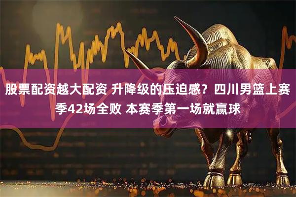 股票配资越大配资 升降级的压迫感？四川男篮上赛季42场全败 本赛季第一场就赢球